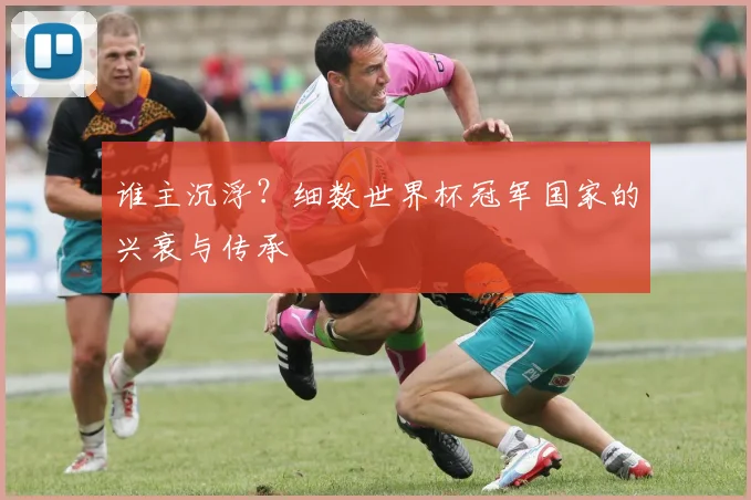 谁主沉浮？细数世界杯冠军国家的兴衰与传承