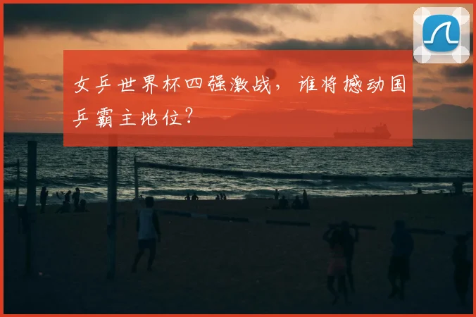 女乒世界杯四强激战,谁将撼动国乒霸主地位?