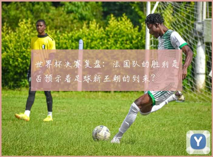 世界杯决赛复盘:法国队的胜利是否预示着足球新王朝的到来?