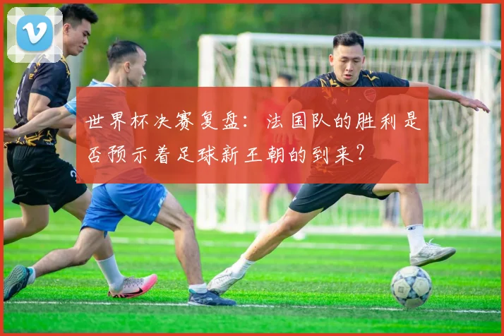 世界杯决赛复盘:法国队的胜利是否预示着足球新王朝的到来?