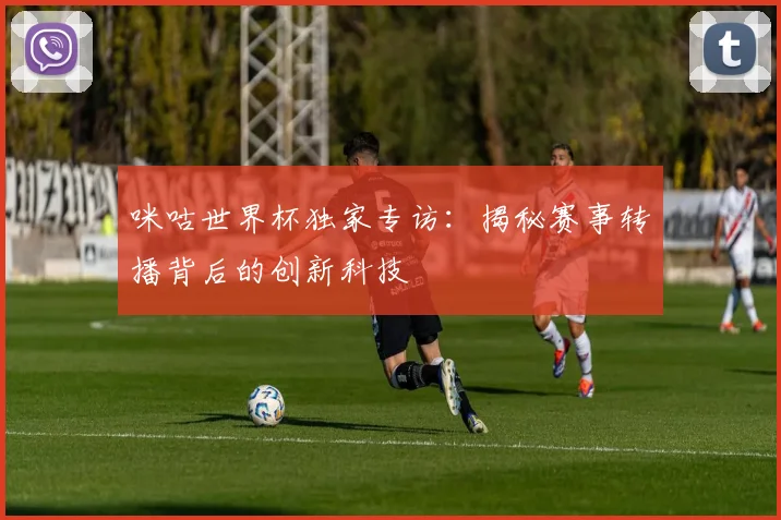 咪咕世界杯独家专访：揭秘赛事转播背后的创新科技