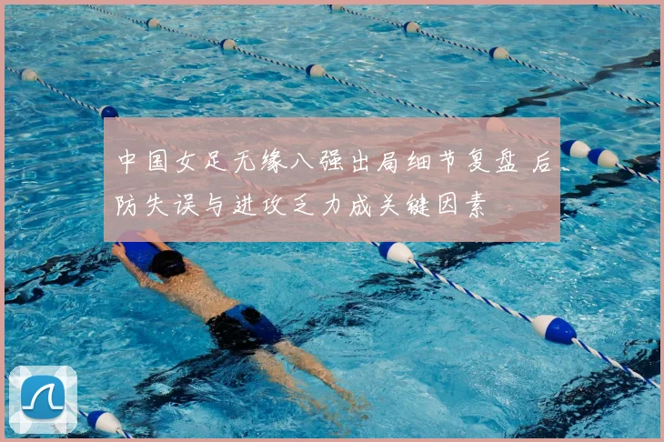 中国女足无缘八强出局细节复盘 后防失误与进攻乏力成关键因素