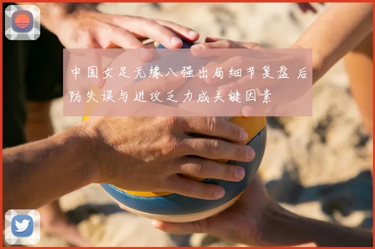 中国女足无缘八强出局细节复盘 后防失误与进攻乏力成关键因素